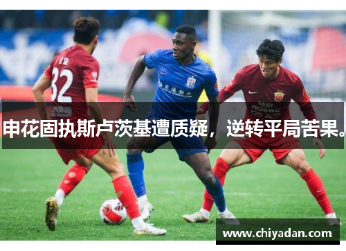 申花固执斯卢茨基遭质疑，逆转平局苦果。