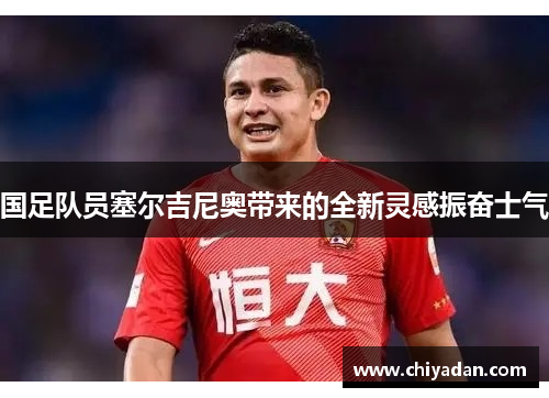 国足队员塞尔吉尼奥带来的全新灵感振奋士气